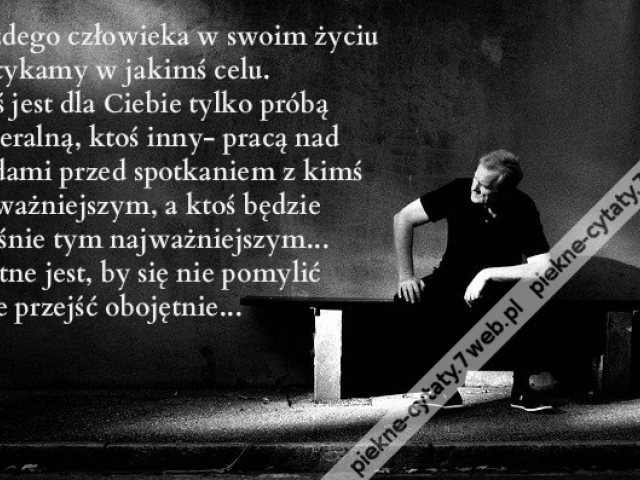 Każdego człowieka w swoim życiu spotykamy w jakimś celu. ktoś jest dla Ciebie tylko próbą generalną, ktoś inny- pracą nad błędami przed spotkaniem z kimś najważniejszym, a ktoś będzie właśnie tym najważniejszym... Istotne jest, by się nie pomylić i nie pr