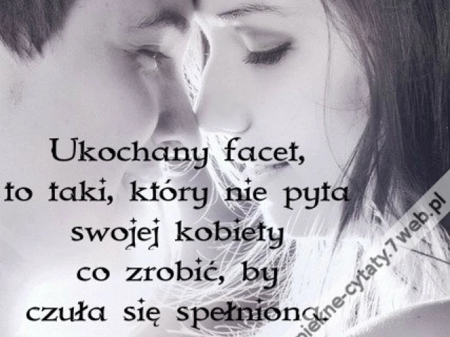 Ukochany facet, to taki, który nie pyta swojej kobiety co zrobić, by czuła się spełniona. On to wie.