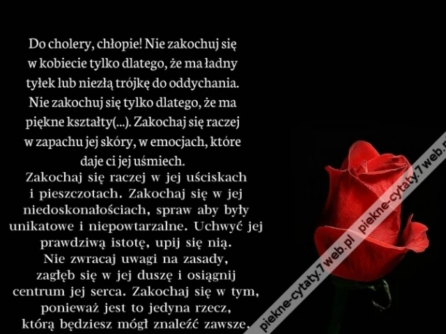 Do cholery, chłopie! Nie zakochuj się w kobiecie tylko dlatego, że ma ładny tyłek lub niezłą trójkę do oddychania. Nie zakochuj się tylko dlatego, że ma piękne kształty. Zakochaj się raczej w zapachu jej skóry, w emocjach, które daje ci jej uśmiech.