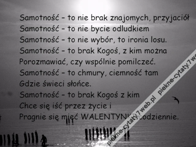 Samotność – to nie brak znajomych, przyjaciół\r\nSamotność – to nie bycie odludkiem \r\nSamotność – to nie wybór, to ironia losu.\r\nSamotność – to brak Kogoś, z kim można\r\nPorozmawiać, czy wspólnie pomilczeć.\r\nSamotność – to chmury, ciemność tam \r\nGdzie świeci słońce.\r\nSamotność – to brak Kogoś z kim \r\nChce się iść przez życie i\r\nPragnie się mieć WALENTYNKI codziennie.