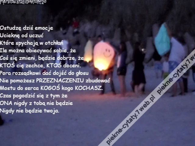 Ostudzę dziś emocje\r\nUcieknę od uczuć\r\nKtóre spychają w otchłań\r\nIle można obiecywać sobie, że\r\nCoś się zmieni, będzie dobrze, że\r\nKTOŚ cię zechce, KTOŚ doceni.\r\nPora rozsądkowi dać dojść do głosu\r\nNie pomożesz PRZEZNACZENIU zbudować\r\nMostu do serca KOGOŚ kogo KOCHASZ.\r\nCzas pogodzić się z tym że\r\nONA nigdy z tobą nie będzie\r\nNigdy nie będzie twoja.
