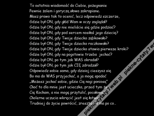 To ostatnia wiadomość do Ciebie, pożegnanie \r\nPewnie żalem i goryczą słowa zakrapiane.\r\nMasz prawo tak to ocenić, lecz odpowiedz szczerze,\r\nGdzie był ON, gdy głód Wam w oczy zaglądał?\r\nGdzie był ON, gdy nie mieliście się gdzie podziać?\r\nGdzie był ON, gdy pod sercem nosiłaś jego dziecię?\r\nGdzie był ON, gdy Twoje dziecko ząbkowało?\r\nGdzie był ON, gdy Twoje dziecko raczkowało?\r\nGdzie był ON, gdy Twoje dziecko stawia pierwsze kroki?\r\nGdzie był ON, gdy na pogotowie trzeba jechać?\r\nGdzie był ON, po tym jak WAS okradał?\r\nGdzie był ON, po tym jak CIĘ zdradzał?\r\nOdpowiedz sobie sama, gdy dzisiaj cieszysz się\r\nBo ma do WAS przyjechać, a ja mogę spadać\r\n„Możesz jechać sobie, gdzie Cię nogi poniosą”\r\nChoć to dla mnie jest ucieczka, przed tym że \r\nCię Kocham, a nie mogę przytulić, pocałować.\r\nCholerne uczucia wkręcić jest się łatwo,\r\nTrudniej do życie powrócić, zresztą nie ma po co…