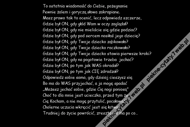 To ostatnia wiadomość do Ciebie, pożegnanie \r\nPewnie żalem i goryczą słowa zakrapiane.\r\nMasz prawo tak to ocenić, lecz odpowiedz szczerze,\r\nGdzie był ON, gdy głód Wam w oczy zaglądał?\r\nGdzie był ON, gdy nie mieliście się gdzie podziać?\r\nGdzie był ON, gdy pod sercem nosiłaś jego dziecię?\r\nGdzie był ON, gdy Twoje dziecko ząbkowało?\r\nGdzie był ON, gdy Twoje dziecko raczkowało?\r\nGdzie był ON, gdy Twoje dziecko stawia pierwsze kroki?\r\nGdzie był ON, gdy na pogotowie trzeba jechać?\r\nGdzie był ON, po tym jak WAS okradał?\r\nGdzie był ON, po tym jak CIĘ zdradzał?\r\nOdpowiedz sobie sama, gdy dzisiaj cieszysz się\r\nBo ma do WAS przyjechać, a ja mogę spadać\r\n„Możesz jechać sobie, gdzie Cię nogi poniosą”\r\nChoć to dla mnie jest ucieczka, przed tym że \r\nCię Kocham, a nie mogę przytulić, pocałować.\r\nCholerne uczucia wkręcić jest się łatwo,\r\nTrudniej do życie powrócić, zresztą nie ma po co…