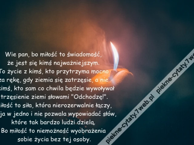 Wie pan, bo miłość to świadomość, że jest się kimś najważniejszym. To życie z kimś, kto przytrzyma mocno za rękę, gdy ziemia się zatrzęsie, a nie z kimś, kto sam co chwila będzie wywoływał trzęsienie ziemi słowami "Odchodzę!".Miłość to siła, która nierozerwalnie łączy, spaja w jedno i nie pozwala wypowiadać słów, które tak bardzo ludzi dzielą. Bo miłość to niemożność wyobrażenia sobie życia bez tej osoby.