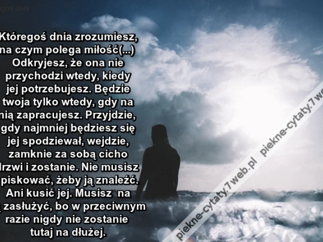 Któregoś dnia zrozumiesz, na czym polega miłość(...) Odkryjesz, że ona nie przychodzi wtedy, kiedy jej potrzebujesz. Będzie twoja tylko wtedy, gdy na nią zapracujesz. Przyjdzie, gdy najmniej będziesz się jej spodziewał, wejdzie, zamknie za sobą cicho drzw