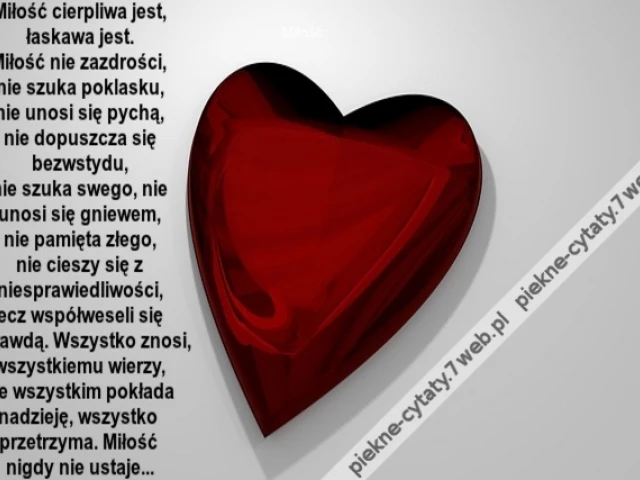 Miłość cierpliwa jest, łaskawa jest. Miłość nie zazdrości, nie szuka poklasku, nie unosi się pychą, nie dopuszcza się bezwstydu, nie szuka swego, nie unosi się gniewem, nie pamięta złego, nie cieszy się z niesprawiedliwości, lecz współweseli się z prawdą.