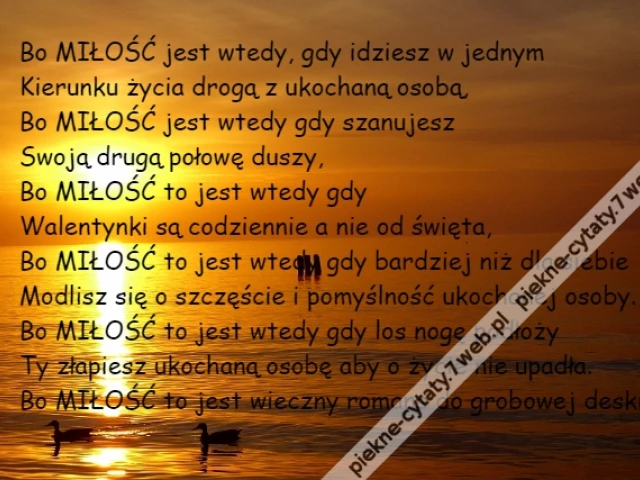 Bo MIŁOŚĆ jest wtedy, gdy idziesz w jednym\r\nKierunku życia drogą z ukochaną osobą,\r\nBo MIŁOŚĆ jest wtedy gdy szanujesz\r\nSwoją drugą połowę duszy,\r\nBo MIŁOŚĆ to jest wtedy gdy \r\nWalentynki są codziennie a nie od święta,\r\nBo MIŁOŚĆ to jest wtedy gdy bardziej niż dla siebie\r\nModlisz się o szczęście i pomyślność ukochanej osoby.\r\nBo MIŁOŚĆ to jest wtedy gdy los nogę podłoży\r\nTy złapiesz ukochaną osobę aby o życie nie upadła.\r\nBo MIŁOŚĆ to jest wieczny romans do grobowej deski