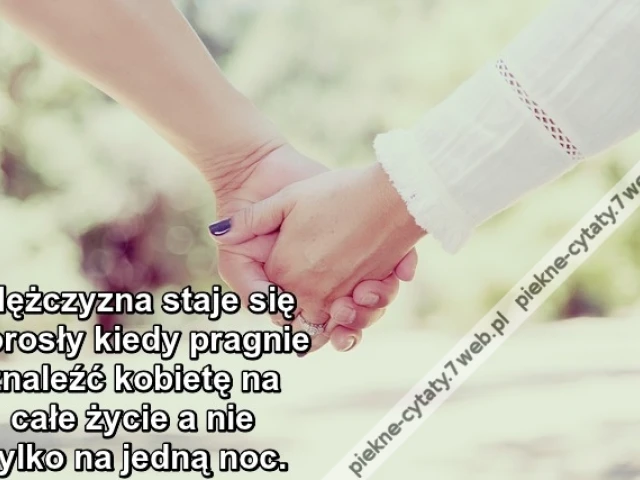 Mężczyzna staje się dorosły kiedy pragnie znaleźć kobietę na całe życie a nie tylko na jedną noc.