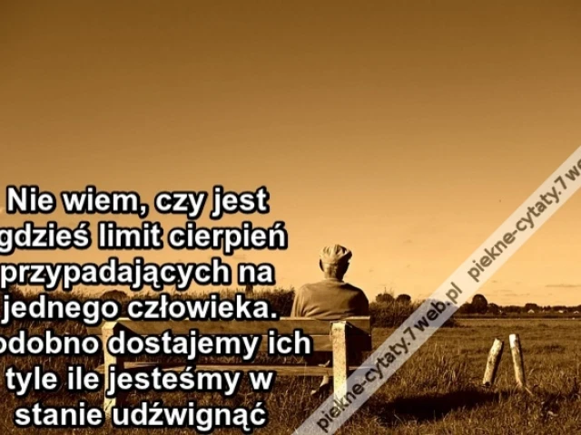 Nie wiem, czy jest gdzieś limit cierpień przypadających na jednego człowieka. Podobno dostajemy ich tyle ile jesteśmy w stanie udźwignąć