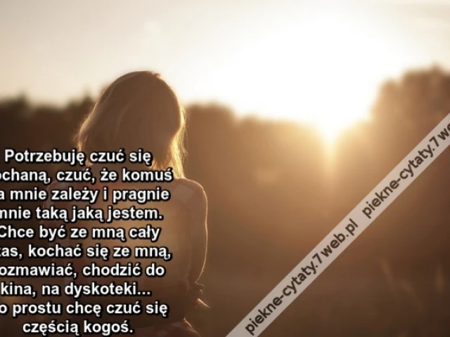 Potrzebuję czuć się kochaną, czuć, że komuś na mnie zależy i pragnie mnie taką jaką jestem. Chce być ze mną cały czas, kochać się ze mną, rozmawiać, chodzić do kina, na dyskoteki. Po prostu chcę czuć się częścią kogoś,