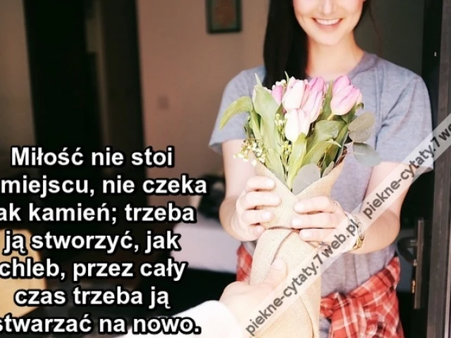 Miłość nie stoi w miejscu, nie czeka jak kamień; trzeba ją stworzyć, jak chleb, przez cały czas trzeba ją stwarzać na nowo.