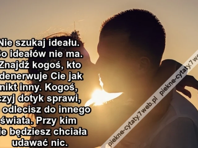 Nie szukaj ideału. Bo ideałów nie ma. Znajdź kogoś, kto zdenerwuje Cie jak nikt inny. Kogoś, czyj dotyk sprawi, że odlecisz do innego świata. Przy kim nie będziesz chciała udawać nic