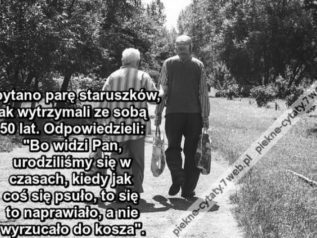 Spytano parę staruszków, jak wytrzymali ze sobą 50 lat. Odpowiedzieli: "Bo widzi Pan, urodziliśmy się w czasach, kiedy jak coś się psuło, to się to naprawiało, a nie wyrzucało do kosza".