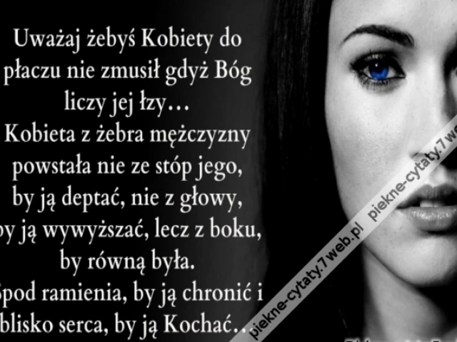 Uważaj żebyś Kobiety do płaczu nie zmusił gdyż Bóg liczy jej łzy... Kobieta z żebra mężczyzny powstała nie ze stóp jego, by ją deptać, nie z głowy, by ją wywyższać, lecz z boku, by równą była. Spod ramienia, by ją chronić i blisko serca, by ją Kochać...
