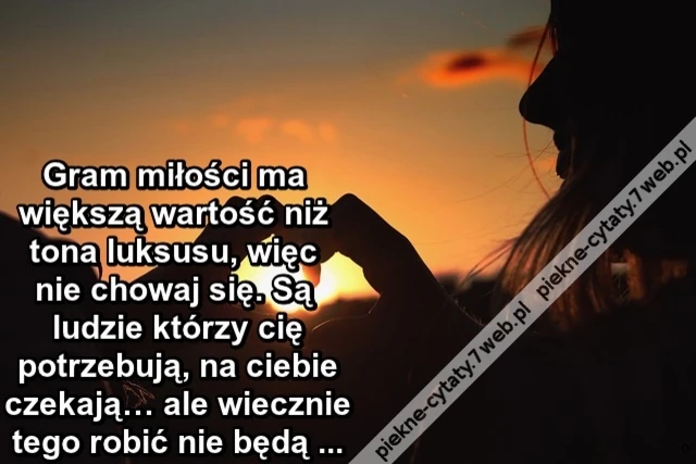 Gram miłości ma większą wartość niż tona luksusu, więc nie chowaj się. Są ludzie którzy cię potrzebują, na ciebie czekają… ale wiecznie tego robić nie ...