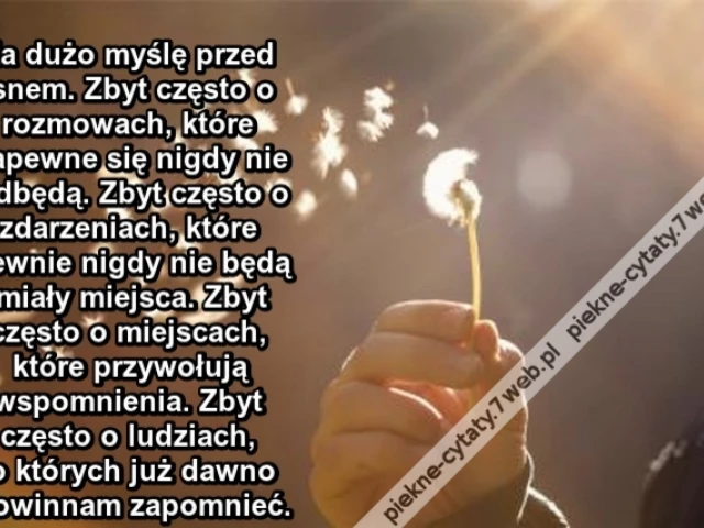 Za dużo myślę przed snem. Zbyt często o rozmowach, które zapewne się nigdy nie odbędą. Zbyt często o zdarzeniach, które pewnie nigdy nie będą miały miejsca. Zbyt często o miejscach, które przywołują wspomnienia. Zbyt często o ludziach, o których już dawno