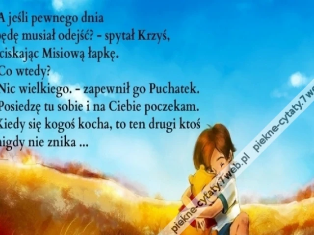 A jeśli pewnego dnia będę musiał odejść? - spytał Krzyś, ściskając Misiową łapkę. - Co wtedy? - Nic wielkiego. - zapewnił go Puchatek. - Posiedzę tu sobie i na Ciebie poczekam. Kiedy się kogoś kocha, to ten drugi ktoś nigdy nie znika.