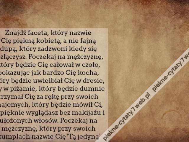 Znajdź faceta, który nazwie Cię piękną kobietą, a nie fajną dupą, który zadzwoni kiedy się rozłączysz. Poczekaj na mężczyznę, który będzie Cię całował w czoło, pokazując jak bardzo Cię kocha, który będzie uwielbiał Cię w dresie, czy w piżamie, który będzi
