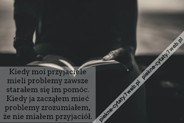 Kiedy moi przyjaciele mieli problemy zawsze starałem się im pomóc. Kiedy ja zacząłem mieć problemy zrozumiałem, że nie miałem przyjaciół.