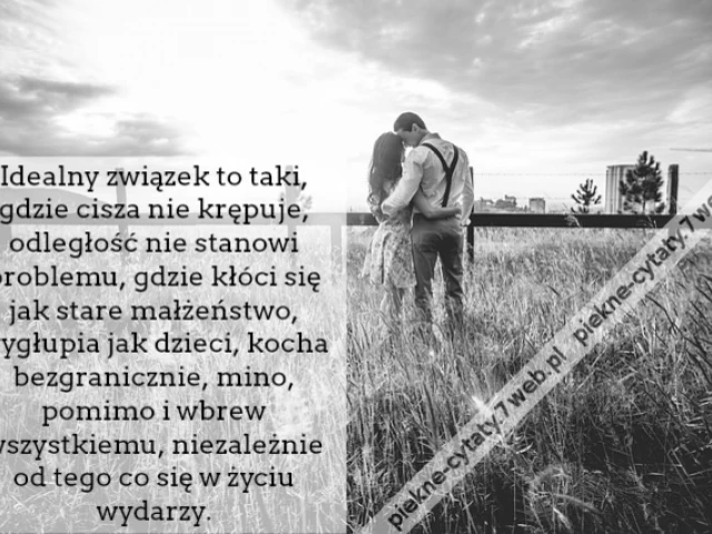 Idealny związek to taki, gdzie cisza nie krępuje, odległość nie stanowi problemu, gdzie kłóci się jak stare małżeństwo, wygłupia jak dzieci, kocha bezgranicznie, mino, pomimo i wbrew wszystkiemu, niezależnie od tego co się w życiu wydarzy.