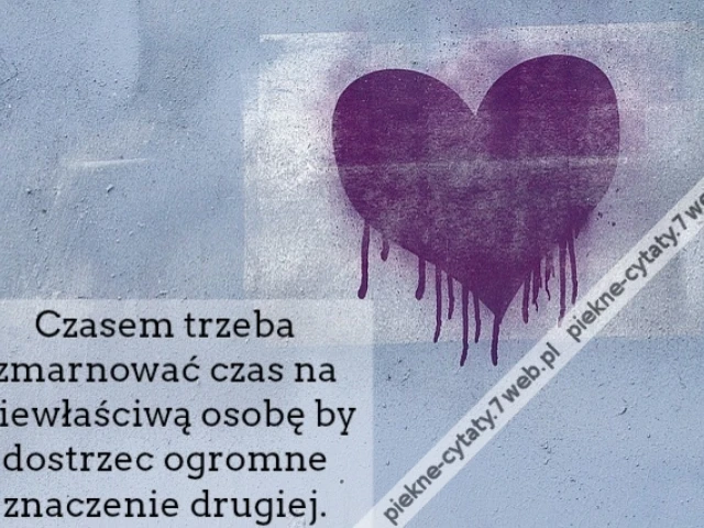 Czasem trzeba zmarnować czas na niewłaściwą osobę by dostrzec ogromne znaczenie drugiej.