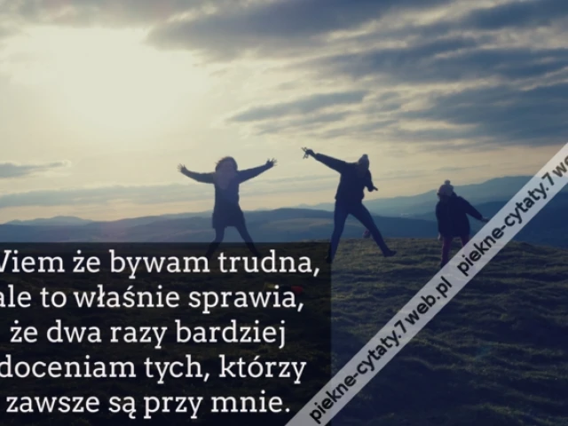 Wiem że bywam trudna, ale to właśnie sprawia, że dwa razy bardziej doceniam tych, którzy zawsze są przy mnie.