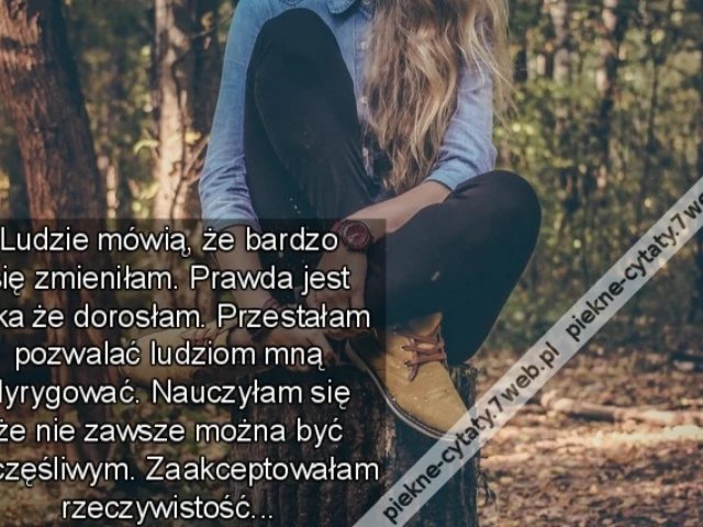 Ludzie mówią, że bardzo się zmieniłam. Prawda jest taka że dorosłam. Przestałam pozwalać ludziom mną dyrygować. Nauczyłam się że nie zawsze można być szczęśliwym. Zaakceptowałam rzeczywistość...
