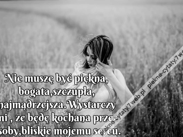 Nie muszę być piękna,bogata,szczupła,najmądrzejsza.Wystarczy mi , że będę kochana,przez osoby,bliskie mojemu sercu.