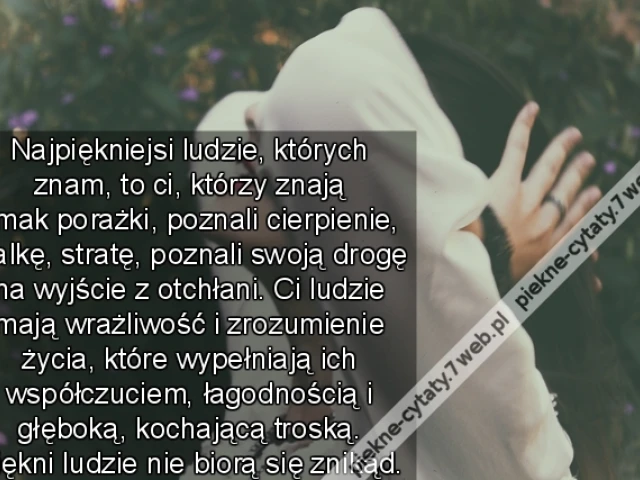 Najpiękniejsi ludzie, których znam, to ci, którzy znają smak porażki, poznali cierpienie, walkę, stratę, poznali swoją drogę na wyjście z otchłani. Ci ludzie mają wrażliwość i zrozumienie życia, które wypełniają ich współczuciem, łagodnością i głęboką, ko