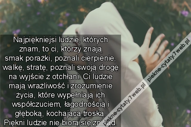 Najpiękniejsi ludzie, których znam, to ci, którzy znają smak porażki, poznali cierpienie, walkę, stratę, poznali swoją drogę na wyjście z otchłani. Ci ludzie mają wrażliwość i zrozumienie życia, które wypełniają ich współczuciem, łagodnością i głęboką, ko