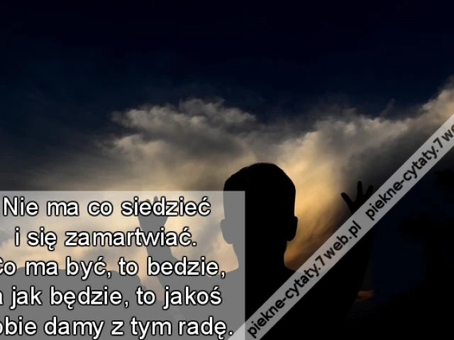Nie ma co siedzieć i się zamartwiać. Co ma być, to bedzie, a jak będzie, to jakoś sobie damy z tym radę.