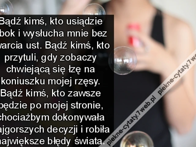 Bądź kimś, kto usiądzie obok i wysłucha mnie bez otwarcia ust. Bądź kimś, kto przytuli, gdy zobaczy chwiejącą się łzę na koniuszku mojej rzęsy. Bądź kimś, kto zawsze będzie po mojej stronie, chociażbym dokonywała najgorszych decyzji i robiła największe bł