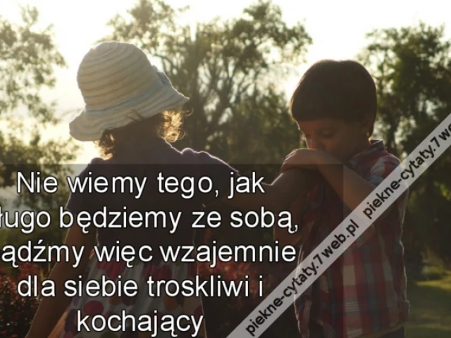 Nie wiemy tego, jak długo będziemy ze sobą, bądźmy więc wzajemnie dla siebie troskliwi i kochający