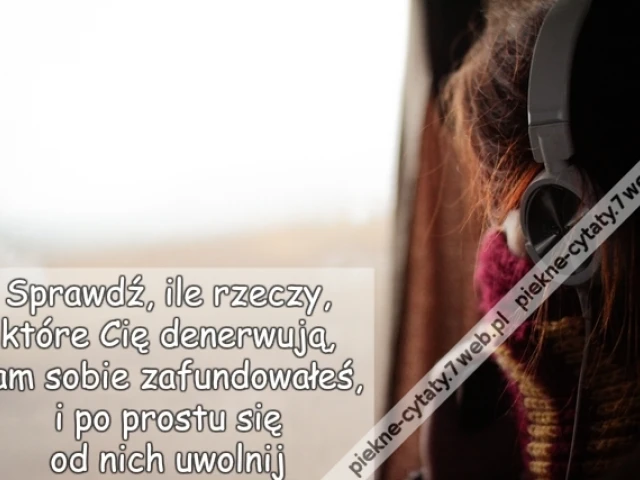 Sprawdź, ile rzeczy, które Cię denerwują, sam sobie zafundowałeś, i po prostu się od nich uwolnij.