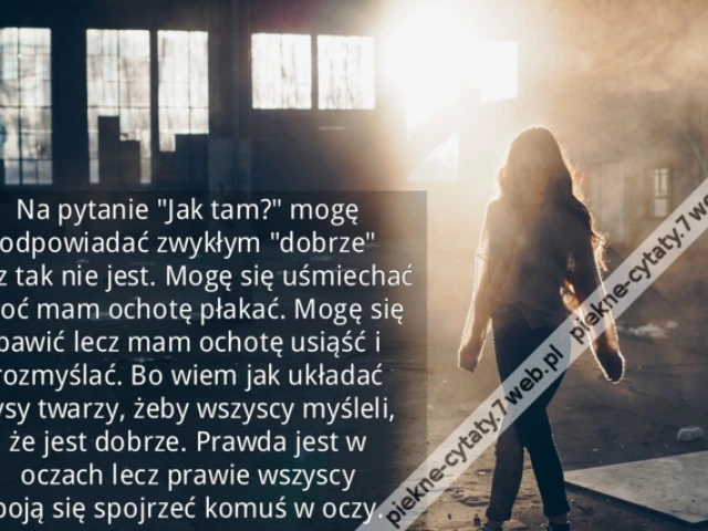 Na pytanie "Jak tam?" mogę odpowiadać zwykłym "dobrze" lecz tak nie jest. Mogę się uśmiechać choć mam ochotę płakać. Mogę się bawić lecz mam ochotę usiąść i rozmyślać. Bo wiem jak układać rysy twarzy, żeby wszyscy myśleli, że jest dobrze. Prawda jest w oc