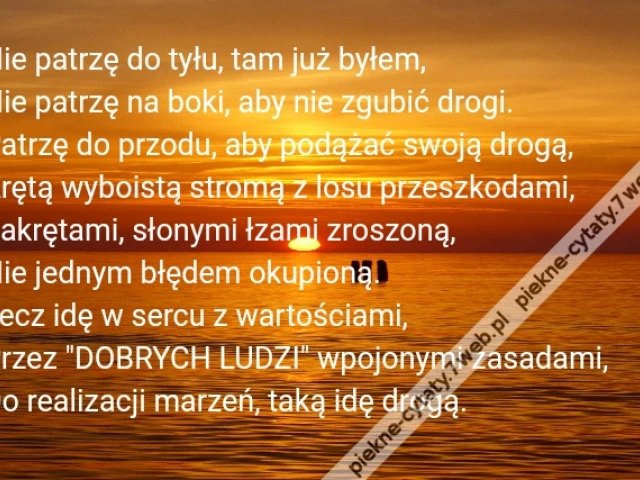 Nie patrzę do tyłu, tam już byłem,\r\nNie patrzę na boki, aby nie zgubić drogi.\r\nPatrzę do przodu, aby podążać swoją drogą,\r\nKrętą wyboistą stromą z losu przeszkodami,\r\nZakrętami, słonymi łzami zroszoną,\r\nNie jednym błędem okupioną.\r\nLecz idę w sercu z wartościami,\r\nPrzez "DOBRYCH LUDZI" wpojonymi zasadami,\r\nDo realizacji marzeń, taką idę drogą.