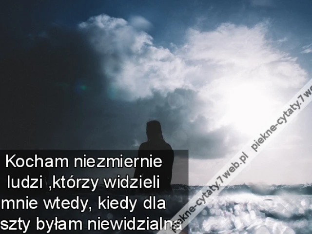 Kocham niezmiernie ludzi ,którzy widzieli mnie wtedy ,kiedy dla reszty byłam niewidzialna
