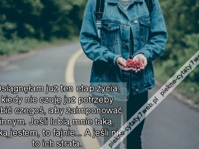 Osiągnęłam już ten etap życia, kiedy nie czuję już potrzeby robić czegoś, aby zaimponować innym. Jeśli lubią mnie taką, jaką jestem, to fajnie... A jeśli nie to ich strata.