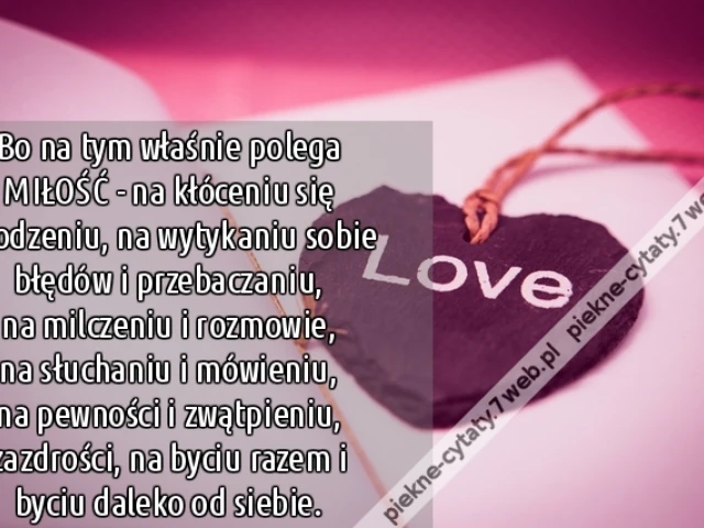 Bo na tym właśnie polega MIŁOŚĆ - na kłóceniu się i godzeniu, na wytykaniu sobie błędów i przebaczaniu, na milczeniu i rozmowie, na słuchaniu i mówieniu, na pewności i zwątpieniu,zazdrości, na byciu razem i byciu daleko od siebie.