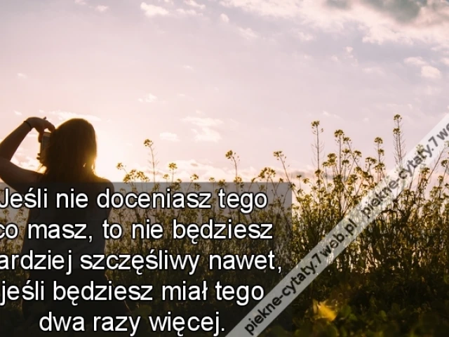 Jeśli nie doceniasz tego co masz, to nie będziesz bardziej szczęśliwy nawet, jeśli będziesz miał tego dwa razy więcej.