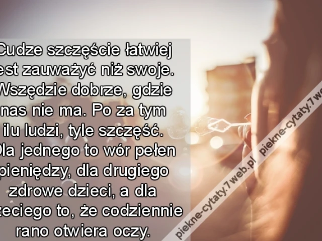 udze szczęście łatwiej jest zauważyć niż swoje. Wszędzie dobrze, gdzie nas nie ma. Po za tym ilu ludzi, tyle szczęść. Dla jednego to wór pełen pieniędzy, dla drugiego zdrowe dzieci, a dla trzeciego to, że codziennie rano otwiera oczy.