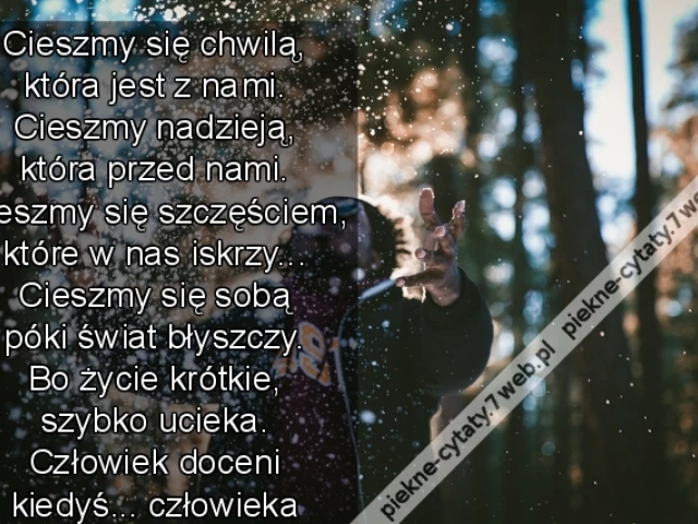Cieszmy się chwilą, która jest z nami. Cieszmy nadzieją, która przed nami. Cieszmy się szczęściem, które w nas iskrzy... Cieszmy się sobą póki świat błyszczy. Bo życie krótkie, szybko ucieka. Człowiek doceni kiedyś... ...człowieka