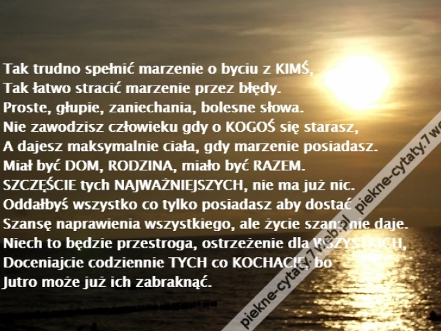 Tak trudno spełnić marzenie o byciu z KIMŚ,\r\nTak łatwo stracić marzenie przez błędy.\r\nProste, głupie, zaniechania, bolesne słowa.\r\nNie zawodzisz człowieku gdy o KOGOŚ się starasz,\r\nA dajesz maksymalnie ciała, gdy marzenie posiadasz.\r\nMiał być DOM, RODZINA, miało być RAZEM.\r\nSZCZĘŚCIE tych NAJWAŻNIEJSZYCH, nie ma już nic.\r\nOddałbyś wszystko co tylko posiadasz aby dostać\r\nSzansę naprawienia wszystkiego, ale życie szans nie daje.\r\nNiech to będzie przestroga, ostrzeżenie dla WSZYSTKICH,\r\nDoceniajcie codziennie TYCH co KOCHACIE, bo\r\nJutro może już ich zabraknąć.