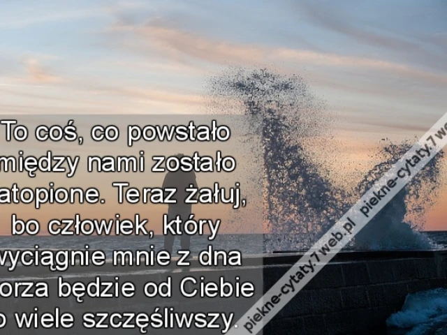 To coś, co powstało między nami zostało zatopione. Teraz żałuj, bo człowiek, który wyciągnie mnie z dna morza będzie od Ciebie o wiele szczęśliwszy.