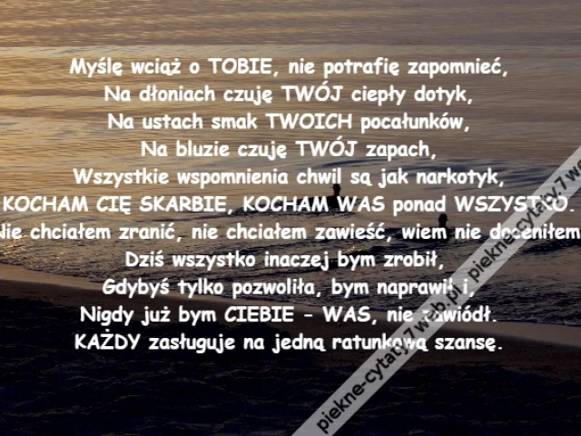 Myślę wciąż o TOBIE, nie potrafię zapomnieć,\r\nNa dłoniach czuję TWÓJ ciepły dotyk,\r\nNa ustach smak TWOICH pocałunków,\r\nNa bluzie czuję TWÓJ zapach,\r\nWszystkie wspomnienia chwil są jak narkotyk,\r\nKOCHAM CIĘ SKARBIE, KOCHAM WAS ponad WSZYSTKO.\r\nNie chciałem zranić, nie chciałem zawieść, wiem nie doceniłem.\r\nDziś wszystko inaczej bym zrobił, \r\nGdybyś tylko pozwoliła, bym naprawił i,\r\nNigdy już bym CIEBIE - WAS, nie zawiódł.\r\nKAŻDY zasługuje na jedną ratunkową szansę.
