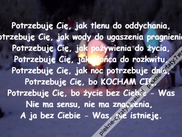 Potrzebuję Cię, jak tlenu do oddychania,\r\nPotrzebuję Cię, jak wody do ugaszenia pragnienia,\r\nPotrzebuję Cię, jak pożywienia do życia,\r\nPotrzebuję Cię, jak słońca do rozkwitu,\r\nPotrzebuję Cię, jak noc potrzebuje dnia,\r\nPotrzebuję Cię, bo KOCHAM CIĘ,\r\nPotrzebuję Cię, bo życie bez Ciebie - Was\r\nNie ma sensu, nie ma znaczenia, \r\nA ja bez Ciebie - Was, nie istnieję.