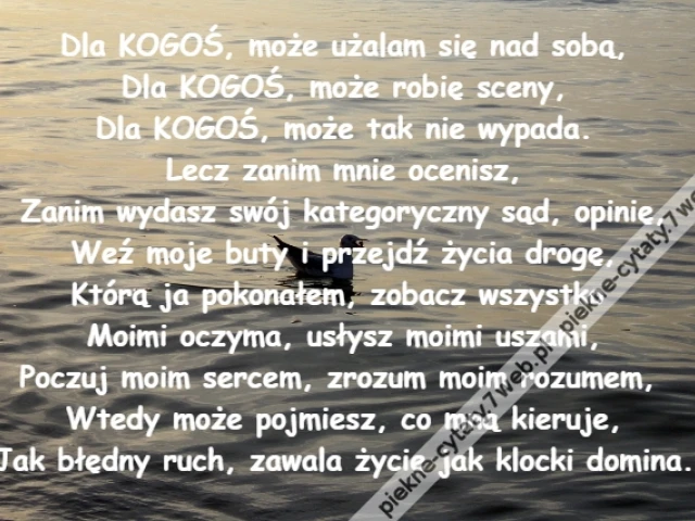 Dla KOGOŚ, może użalam się nad sobą,\r\nDla KOGOŚ, może robię sceny,\r\nDla KOGOŚ, może tak nie wypada.\r\nLecz zanim mnie ocenisz,\r\nZanim wydasz swój kategoryczny sąd, opinię,\r\nWeź moje buty i przejdź życia drogę,\r\nKtórą ja pokonałem, zobacz wszystko \r\nMoimi oczyma, usłysz moimi uszami,\r\nPoczuj moim sercem, zrozum moim rozumem, \r\nWtedy może pojmiesz, co mną kieruje,\r\nJak błędny ruch, zawala życie jak klocki domina.