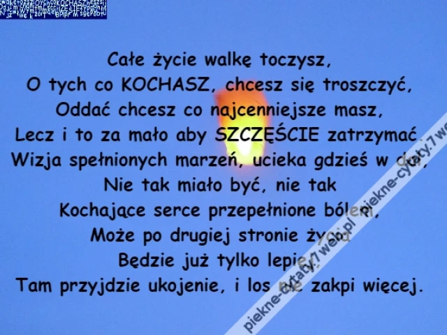 Całe życie walkę toczysz,\r\nO tych co KOCHASZ, chcesz się troszczyć,\r\nOddać chcesz co najcenniejsze masz,\r\nLecz i to za mało aby SZCZĘŚCIE zatrzymać.\r\nWizja spełnionych marzeń, ucieka gdzieś w dal,\r\nNie tak miało być, nie tak\r\nKochające serce przepełnione bólem,\r\nMoże po drugiej stronie życia\r\nBędzie już tylko lepiej,\r\nTam przyjdzie ukojenie, i los nie zakpi więcej.
