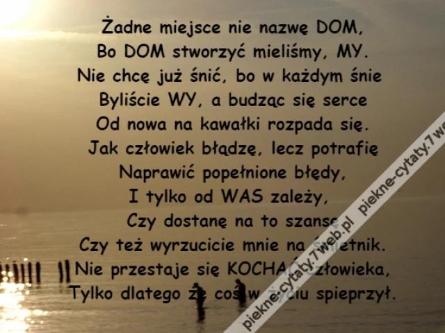 Żadne miejsce nie nazwę DOM,\r\nBo DOM stworzyć mieliśmy, MY.\r\nNie chcę już śnić, bo w każdym śnie \r\nByliście WY, a budząc się serce\r\nOd nowa na kawałki rozpada się.\r\nJak człowiek błądzę, lecz potrafię\r\nNaprawić popełnione błędy,\r\nI tylko od WAS zależy, \r\nCzy dostanę na to szansę\r\nCzy też wyrzucicie mnie na śmietnik.\r\nNie przestaje się KOCHAĆ człowieka,\r\nTylko dlatego że coś w życiu spieprzył.