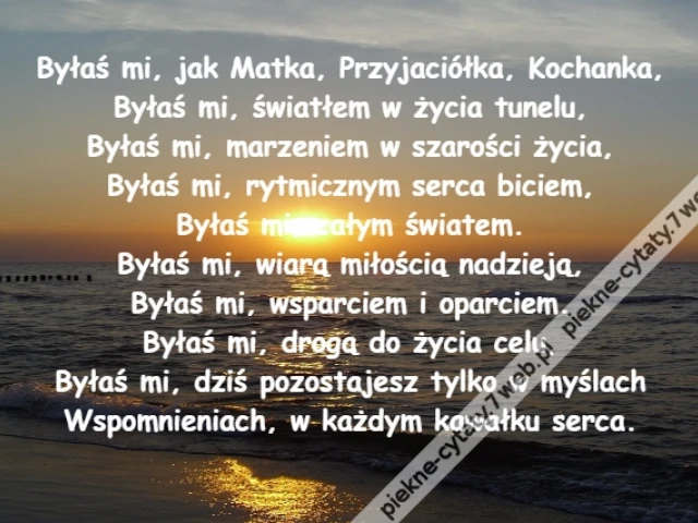 Byłaś mi, jak Matka, Przyjaciółka, Kochanka,\r\nByłaś mi, światłem w życia tunelu,\r\nByłaś mi, marzeniem w szarości życia,\r\nByłaś mi, rytmicznym serca biciem,\r\nByłaś mi, całym światem.\r\nByłaś mi, wiarą miłością nadzieją,\r\nByłaś mi, wsparciem i oparciem.\r\nByłaś mi, drogą do życia celu,\r\nByłaś mi, dziś pozostajesz tylko w myślach\r\nWspomnieniach, w każdym kawałku serca.